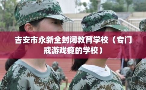 吉安市永新全封闭教育学校（专门戒游戏瘾的学校）