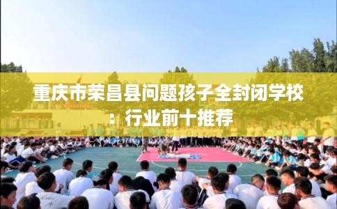 重庆市荣昌县问题孩子全封闭学校:行业前十推荐 重庆市荣昌县问题孩子全封闭学校:行业前十推荐