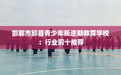 邯郸市邱县青少年叛逆期教育学校:行业前十推荐 邯郸市邱县青少年叛逆期教育学校:行业前十推荐