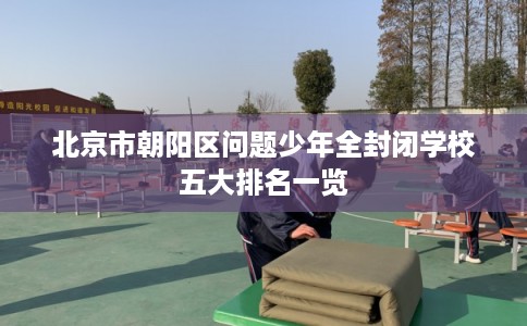 北京市朝阳区问题少年全封闭学校五大排名一览 北京市朝阳区问题少年全封闭学校五大排名一览