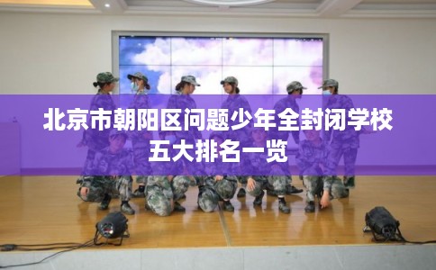 北京市朝阳区问题少年全封闭学校五大排名一览 北京市朝阳区问题少年全封闭学校五大排名一览