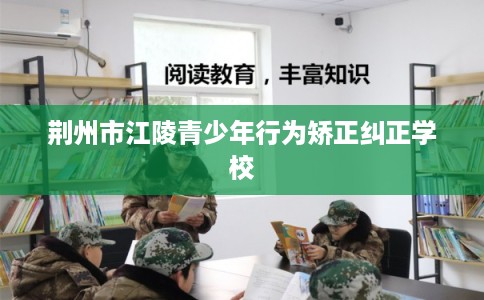 荆州市江陵青少年行为矫正纠正学校 荆州市江陵青少年行为矫正纠正学校