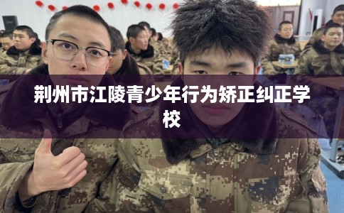 荆州市江陵青少年行为矫正纠正学校 荆州市江陵青少年行为矫正纠正学校