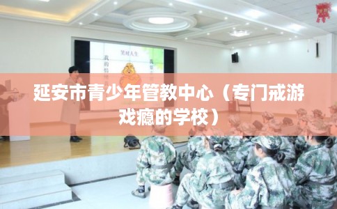 延安市青少年管教中心(专门戒游戏瘾的学校) 延安市青少年管教中心(专门戒游戏瘾的学校)