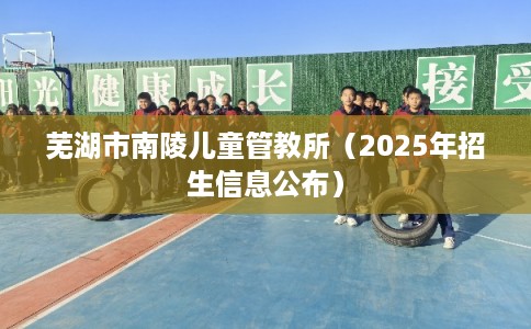 芜湖市南陵儿童管教所(2025年招生信息公布) 芜湖市南陵儿童管教所(2025年招生信息公布)