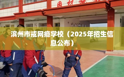 滨州市戒网瘾学校(2025年招生信息公布) 滨州市戒网瘾学校(2025年招生信息公布)