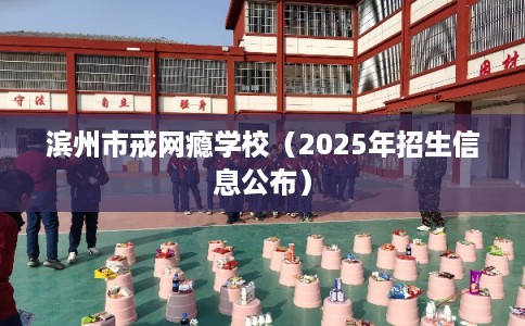 滨州市戒网瘾学校(2025年招生信息公布) 滨州市戒网瘾学校(2025年招生信息公布)