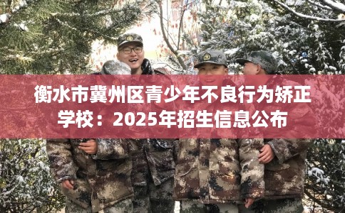 衡水市冀州区青少年不良行为矫正学校:2025年招生信息公布 衡水市冀州区青少年不良行为矫正学校:2025年招生信息公布