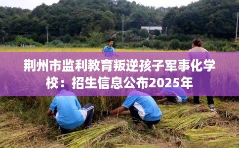 荆州市监利教育叛逆孩子军事化学校:招生信息公布2025年 荆州市监利教育叛逆孩子军事化学校:招生信息公布2025年