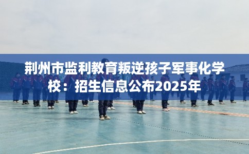 荆州市监利教育叛逆孩子军事化学校:招生信息公布2025年 荆州市监利教育叛逆孩子军事化学校:招生信息公布2025年