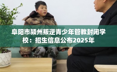 阜阳市颍州叛逆青少年管教封闭学校:招生信息公布2025年 阜阳市颍州叛逆青少年管教封闭学校:招生信息公布2025年