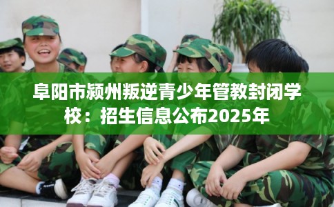 阜阳市颍州叛逆青少年管教封闭学校:招生信息公布2025年 阜阳市颍州叛逆青少年管教封闭学校:招生信息公布2025年