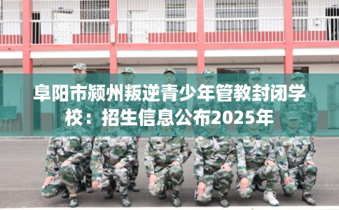 阜阳市颍州叛逆青少年管教封闭学校:招生信息公布2025年 阜阳市颍州叛逆青少年管教封闭学校:招生信息公布2025年