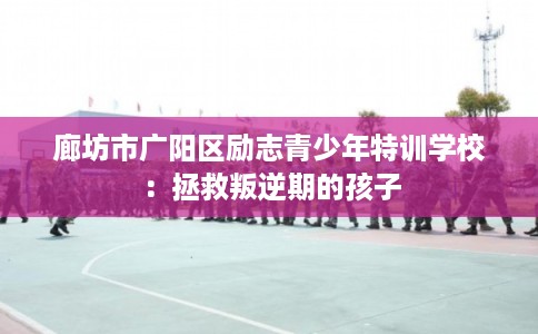 廊坊市广阳区励志青少年特训学校：拯救叛逆期的孩子