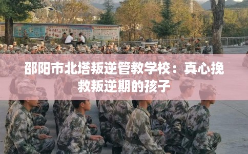邵阳市北塔叛逆管教学校:真心挽救叛逆期的孩子 邵阳市北塔叛逆管教学校:真心挽救叛逆期的孩子