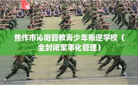 焦作市沁阳管教青少年叛逆学校（全封闭军事化管理）