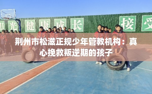 荆州市松滋正规少年管教机构:真心挽救叛逆期的孩子 荆州市松滋正规少年管教机构:真心挽救叛逆期的孩子