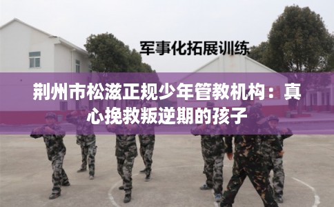 荆州市松滋正规少年管教机构:真心挽救叛逆期的孩子 荆州市松滋正规少年管教机构:真心挽救叛逆期的孩子