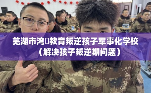 芜湖市湾沚教育叛逆孩子军事化学校（解决孩子叛逆期问题）