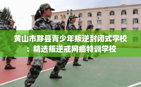 黄山市黟县青少年叛逆封闭式学校：精选叛逆戒网瘾特训学校