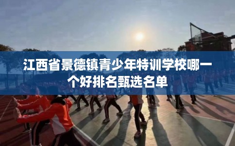 江西省景德镇青少年特训学校哪一个好排名甄选名单 江西省景德镇青少年特训学校哪一个好排名甄选名单