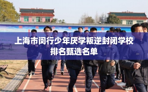 上海市闵行少年厌学叛逆封闭学校排名甄选名单 上海市闵行少年厌学叛逆封闭学校排名甄选名单