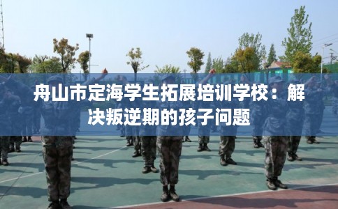舟山市定海学生拓展培训学校:解决叛逆期的孩子问题 舟山市定海学生拓展培训学校:解决叛逆期的孩子问题