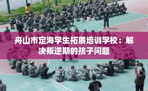 舟山市定海学生拓展培训学校:解决叛逆期的孩子问题 舟山市定海学生拓展培训学校:解决叛逆期的孩子问题
