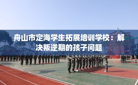 舟山市定海学生拓展培训学校:解决叛逆期的孩子问题 舟山市定海学生拓展培训学校:解决叛逆期的孩子问题