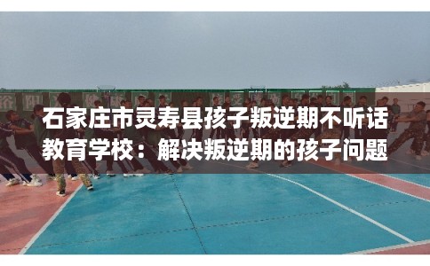 石家庄市灵寿县孩子叛逆期不听话教育学校：解决叛逆期的孩子问题