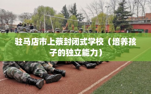 驻马店市上蔡封闭式学校(培养孩子的独立能力) 驻马店市上蔡封闭式学校(培养孩子的独立能力)