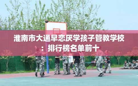 淮南市大通早恋厌学孩子管教学校：排行榜名单前十