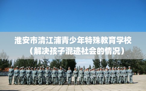 淮安市清江浦青少年特殊教育学校（解决孩子混迹社会的情况）