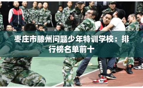 枣庄市滕州问题少年特训学校:排行榜名单前十 枣庄市滕州问题少年特训学校:排行榜名单前十