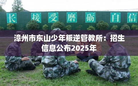 漳州市东山少年叛逆管教所:招生信息公布2025年 漳州市东山少年叛逆管教所:招生信息公布2025年