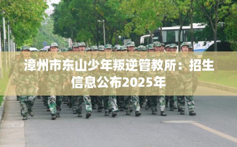 漳州市东山少年叛逆管教所:招生信息公布2025年 漳州市东山少年叛逆管教所:招生信息公布2025年