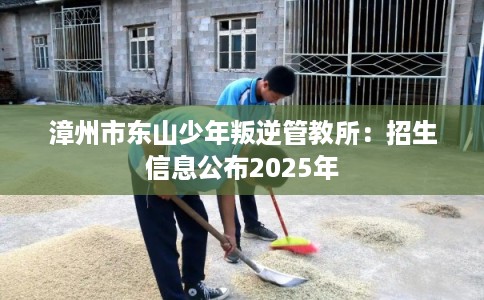 漳州市东山少年叛逆管教所:招生信息公布2025年 漳州市东山少年叛逆管教所:招生信息公布2025年