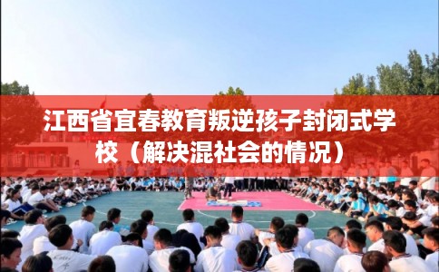 江西省宜春教育叛逆孩子封闭式学校(解决混社会的情况) 江西省宜春教育叛逆孩子封闭式学校(解决混社会的情况)