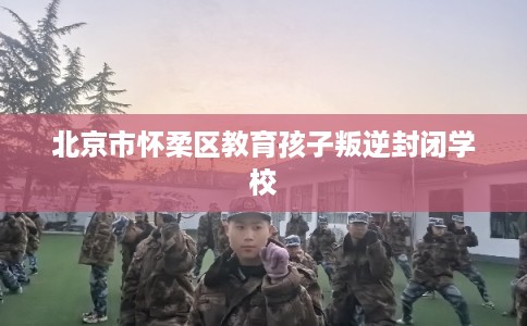 北京市怀柔区教育孩子叛逆封闭学校