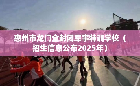 惠州市龙门全封闭军事特训学校（招生信息公布2025年）