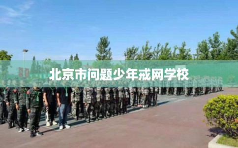 北京市问题少年戒网学校 北京市问题少年戒网学校