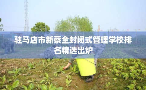 驻马店市新蔡全封闭式管理学校排名精选出炉 驻马店市新蔡全封闭式管理学校排名精选出炉