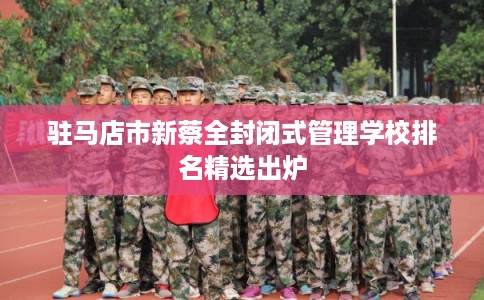 驻马店市新蔡全封闭式管理学校排名精选出炉 驻马店市新蔡全封闭式管理学校排名精选出炉