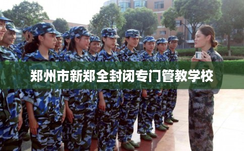 郑州市新郑全封闭专门管教学校 郑州市新郑全封闭专门管教学校