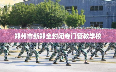 郑州市新郑全封闭专门管教学校 郑州市新郑全封闭专门管教学校