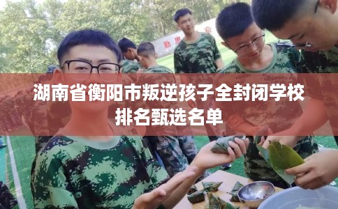 湖南省衡阳市叛逆孩子全封闭学校排名甄选名单 湖南省衡阳市叛逆孩子全封闭学校排名甄选名单