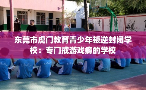东莞市虎门教育青少年叛逆封闭学校:专门戒游戏瘾的学校 东莞市虎门教育青少年叛逆封闭学校:专门戒游戏瘾的学校