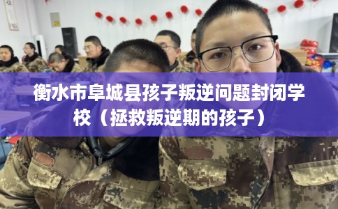 衡水市阜城县孩子叛逆问题封闭学校（拯救叛逆期的孩子）