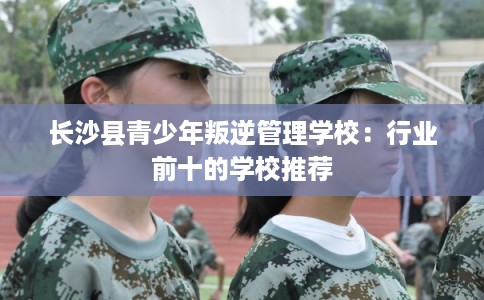 长沙县青少年叛逆管理学校:行业前十的学校推荐 长沙县青少年叛逆管理学校:行业前十的学校推荐