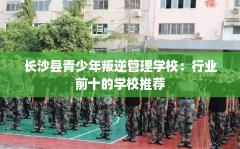 长沙县青少年叛逆管理学校:行业前十的学校推荐 长沙县青少年叛逆管理学校:行业前十的学校推荐